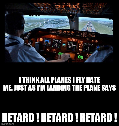 Flying | I THINK ALL PLANES I FLY HATE ME. JUST AS I'M LANDING THE PLANE SAYS; RETARD ! RETARD ! RETARD ! | image tagged in plane,airplane,pilot,jet,runway,cockpit | made w/ Imgflip meme maker