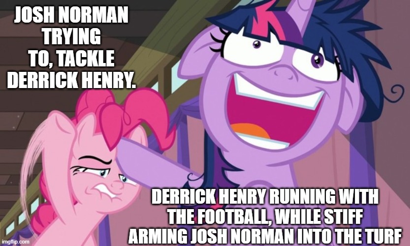 NFL My Little Pony | JOSH NORMAN TRYING TO, TACKLE DERRICK HENRY. DERRICK HENRY RUNNING WITH THE FOOTBALL, WHILE STIFF ARMING JOSH NORMAN INTO THE TURF | image tagged in nfl,nfl memes,my little pony,pinkie pie,twilight sparkle | made w/ Imgflip meme maker