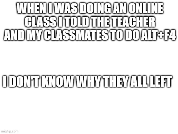 Blank White Template | WHEN I WAS DOING AN ONLINE CLASS I TOLD THE TEACHER AND MY CLASSMATES TO DO ALT+F4; I DON'T KNOW WHY THEY ALL LEFT | image tagged in blank white template | made w/ Imgflip meme maker