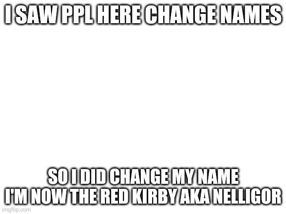 ye | I SAW PPL HERE CHANGE NAMES; SO I DID CHANGE MY NAME
I'M NOW THE RED KIRBY AKA NELLIGOR | image tagged in blank white template | made w/ Imgflip meme maker