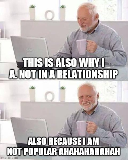 Hide the Pain Harold Meme | THIS IS ALSO WHY I A. NOT IN A RELATIONSHIP ALSO BECAUSE I AM NOT POPULAR AHAHAHAHAHAH | image tagged in memes,hide the pain harold | made w/ Imgflip meme maker