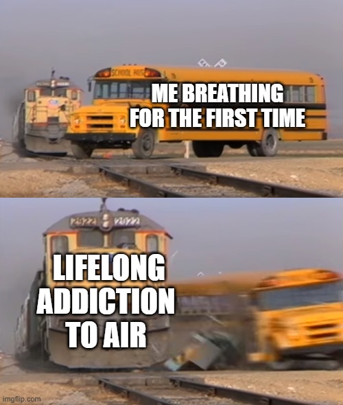 A train hitting a school bus | ME BREATHING FOR THE FIRST TIME; LIFELONG ADDICTION TO AIR | image tagged in a train hitting a school bus | made w/ Imgflip meme maker