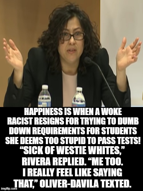 Happiness is when a woke racist resigns for being  a RACIST!! | HAPPINESS IS WHEN A WOKE RACIST RESIGNS FOR TRYING TO DUMB DOWN REQUIREMENTS FOR STUDENTS SHE DEEMS TOO STUPID TO PASS TESTS! “SICK OF WESTIE WHITES,” RIVERA REPLIED. “ME TOO. I REALLY FEEL LIKE SAYING THAT,” OLIVER-DAVILA TEXTED. | image tagged in woke,stupid liberals,democrats | made w/ Imgflip meme maker