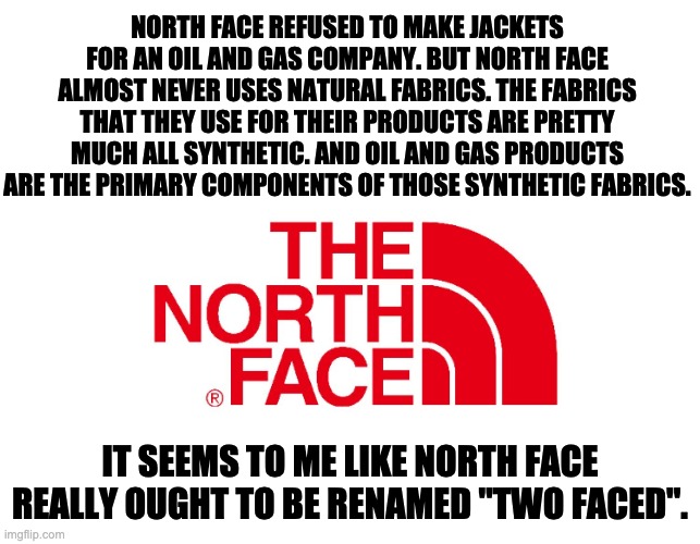 Two Faced | NORTH FACE REFUSED TO MAKE JACKETS FOR AN OIL AND GAS COMPANY. BUT NORTH FACE ALMOST NEVER USES NATURAL FABRICS. THE FABRICS THAT THEY USE FOR THEIR PRODUCTS ARE PRETTY MUCH ALL SYNTHETIC. AND OIL AND GAS PRODUCTS ARE THE PRIMARY COMPONENTS OF THOSE SYNTHETIC FABRICS. IT SEEMS TO ME LIKE NORTH FACE REALLY OUGHT TO BE RENAMED "TWO FACED". | image tagged in hypocrisy | made w/ Imgflip meme maker