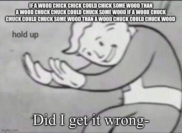 Fallout Hold Up | IF A WOOD CHICK CHICK COULD CHICK SOME WOOD THAN A WOOD CHUCK CHUCK COULD CHUCK SOME WOOD IF A WOOD CHUCK CHUCK COULD CHUCK SOME WOOD THAN A WOOD CHUCK COULD CHUCK WOOD; Did I get it wrong- | image tagged in fallout hold up,tongue,twister | made w/ Imgflip meme maker