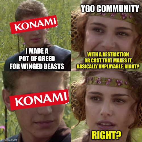 Ygo for the better right | YGO COMMUNITY; WITH A RESTRICTION OR COST THAT MAKES IT BASICALLY UNPLAYABLE, RIGHT? I MADE A POT OF GREED FOR WINGED BEASTS; RIGHT? | image tagged in for the better right blank | made w/ Imgflip meme maker