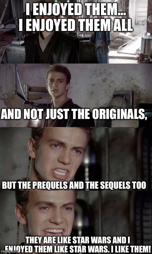 Don’t judge me for liking the sequels people are allowed to have their own opinions | I ENJOYED THEM… I ENJOYED THEM ALL; AND NOT JUST THE ORIGINALS, BUT THE PREQUELS AND THE SEQUELS TOO; THEY ARE LIKE STAR WARS AND I ENJOYED THEM LIKE STAR WARS. I LIKE THEM! | image tagged in anakin killed them all blank,star wars | made w/ Imgflip meme maker