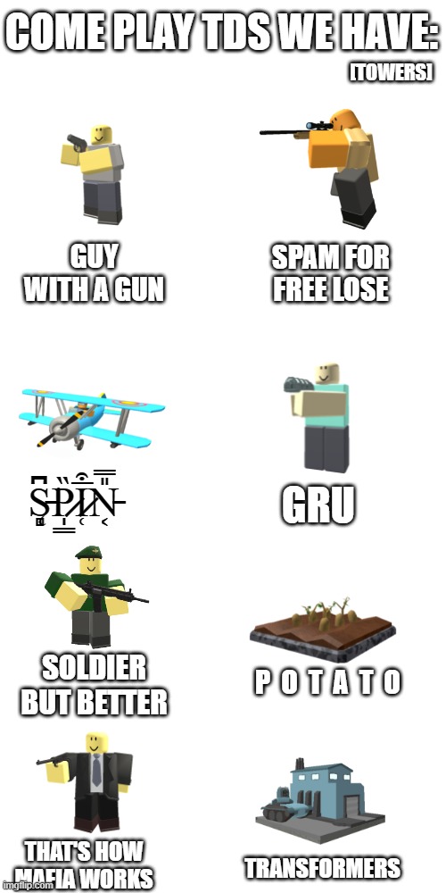 Blank Transparent Square Meme | COME PLAY TDS WE HAVE:; [TOWERS]; GUY WITH A GUN; SPAM FOR FREE LOSE; S̵̨̻͆͘P̷̩͇̏I̷̜̅͒N̵͔̎̿; GRU; SOLDIER BUT BETTER; P  O  T  A  T  O; THAT'S HOW MAFIA WORKS; TRANSFORMERS | image tagged in memes,blank transparent square,tds,roblox meme,tower defense,roblox | made w/ Imgflip meme maker