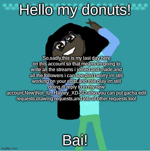if your followed to me and not on the list in the comments,then tell me if ur followed to me.also no hate pls and if you don't k | Hello my donuts! So,sadly,this is my last day here on this account so that means im going to write all the streams i joined and made,and all the followers i can see,don't worry im still working on your edits,and role play im still doing,ill reply to in my new account,New)Not_Itz_Hayley_XD-SD.also you can put gacha edit requests,drawing requests,and lots of other requests too! Bai! | image tagged in itz_hayley's annoucement template | made w/ Imgflip meme maker