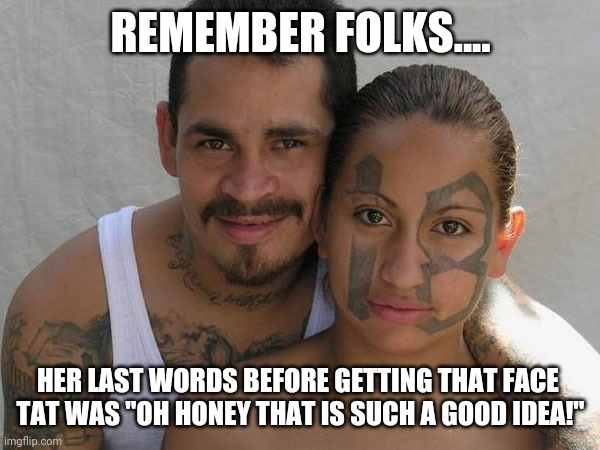 The road to hell is paved with good intentions...but stupid ideas are probably part of it too |  REMEMBER FOLKS.... HER LAST WORDS BEFORE GETTING THAT FACE 
TAT WAS "OH HONEY THAT IS SUCH A GOOD IDEA!" | image tagged in latino gangster couple,good idea/bad idea,idiots | made w/ Imgflip meme maker