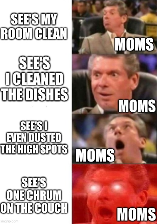 Mr. McMahon reaction | SEE'S MY ROOM CLEAN; MOMS; SEE'S I CLEANED THE DISHES; MOMS; SEE'S I EVEN DUSTED THE HIGH SPOTS; MOMS; SEE'S ONE CHRUM ON THE COUCH; MOMS | image tagged in mr mcmahon reaction,moms | made w/ Imgflip meme maker