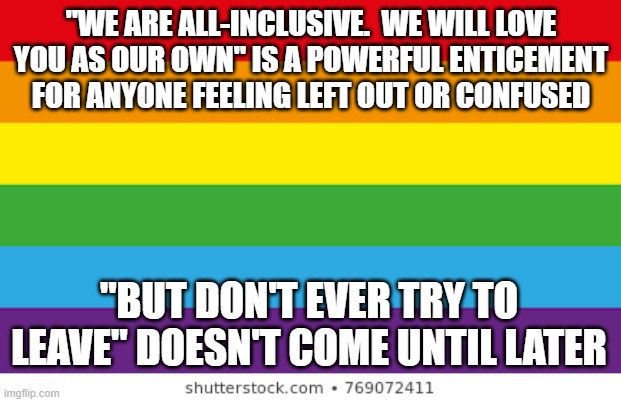 Lgbtq | "WE ARE ALL-INCLUSIVE.  WE WILL LOVE YOU AS OUR OWN" IS A POWERFUL ENTICEMENT FOR ANYONE FEELING LEFT OUT OR CONFUSED; "BUT DON'T EVER TRY TO LEAVE" DOESN'T COME UNTIL LATER | image tagged in lgbtqp | made w/ Imgflip meme maker