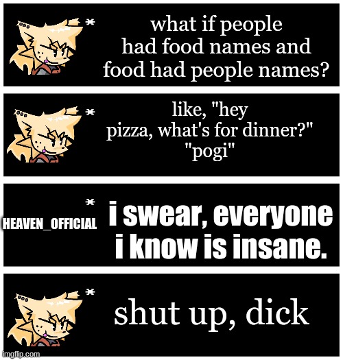 i'm not wrong | what if people had food names and food had people names? like, "hey pizza, what's for dinner?"
"pogi"; i swear, everyone i know is insane. HEAVEN_OFFICIAL; shut up, dick | image tagged in undertale text box | made w/ Imgflip meme maker