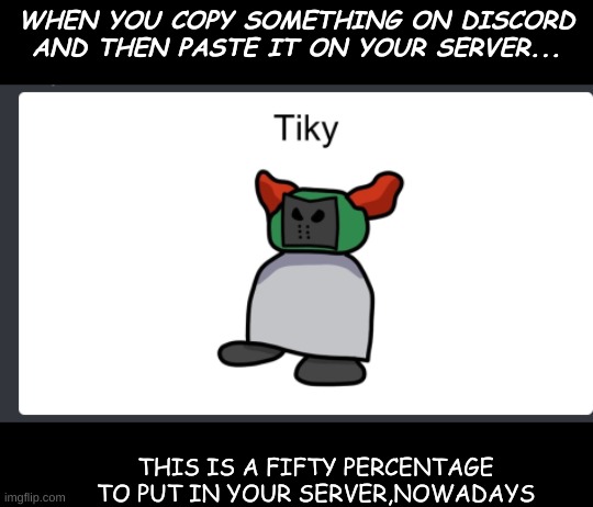 this is 0% true btw... | WHEN YOU COPY SOMETHING ON DISCORD AND THEN PASTE IT ON YOUR SERVER... THIS IS A FIFTY PERCENTAGE TO PUT IN YOUR SERVER,NOWADAYS | image tagged in tiky | made w/ Imgflip meme maker