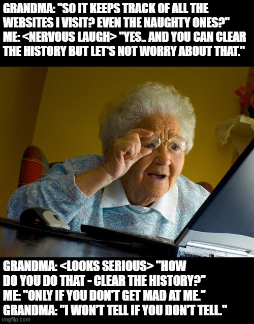 Grandma Finds The Internet Meme | GRANDMA: "SO IT KEEPS TRACK OF ALL THE
WEBSITES I VISIT? EVEN THE NAUGHTY ONES?"
ME: <NERVOUS LAUGH> "YES.. AND YOU CAN CLEAR
THE HISTORY BUT LET'S NOT WORRY ABOUT THAT."; GRANDMA: <LOOKS SERIOUS> "HOW
DO YOU DO THAT - CLEAR THE HISTORY?"
ME: "ONLY IF YOU DON'T GET MAD AT ME."
GRANDMA: "I WON'T TELL IF YOU DON'T TELL." | image tagged in memes,grandma finds the internet | made w/ Imgflip meme maker