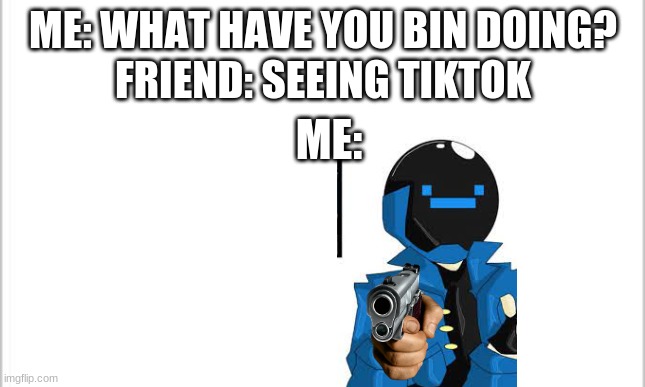 white background | ME: WHAT HAVE YOU BIN DOING?
FRIEND: SEEING TIKTOK; ME: | image tagged in white background | made w/ Imgflip meme maker