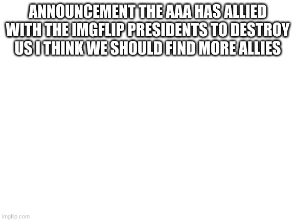 Announcement | ANNOUNCEMENT THE AAA HAS ALLIED WITH THE IMGFLIP PRESIDENTS TO DESTROY US I THINK WE SHOULD FIND MORE ALLIES | image tagged in blank white template | made w/ Imgflip meme maker