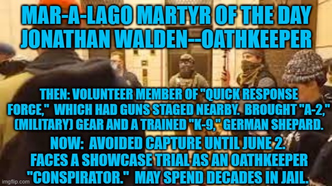 Played soldier with buddies.  Now, he can play prisoner. | MAR-A-LAGO MARTYR OF THE DAY
JONATHAN WALDEN--OATHKEEPER; THEN: VOLUNTEER MEMBER OF "QUICK RESPONSE FORCE,"  WHICH HAD GUNS STAGED NEARBY.  BROUGHT "A-2," (MILITARY) GEAR AND A TRAINED "K-9," GERMAN SHEPARD. NOW:  AVOIDED CAPTURE UNTIL JUNE 2.  FACES A SHOWCASE TRIAL AS AN OATHKEEPER "CONSPIRATOR."  MAY SPEND DECADES IN JAIL. | image tagged in politics | made w/ Imgflip meme maker