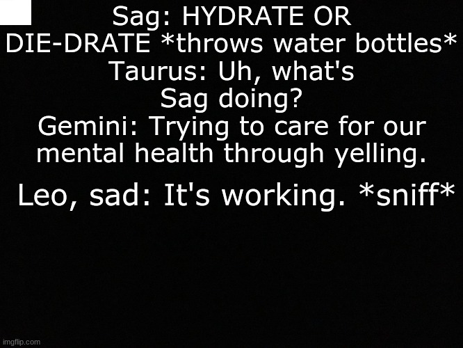 Sag wants you to stay hydrated | Sag: HYDRATE OR DIE-DRATE *throws water bottles*
Taurus: Uh, what's Sag doing?
Gemini: Trying to care for our mental health through yelling. Leo, sad: It's working. *sniff* | image tagged in sag,wants,you,to,not,die | made w/ Imgflip meme maker