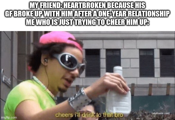 MY FRIEND: HEARTBROKEN BECAUSE HIS GF BROKE UP WITH HIM AFTER A ONE-YEAR RELATIONSHIP
ME WHO IS JUST TRYING TO CHEER HIM UP: | made w/ Imgflip meme maker