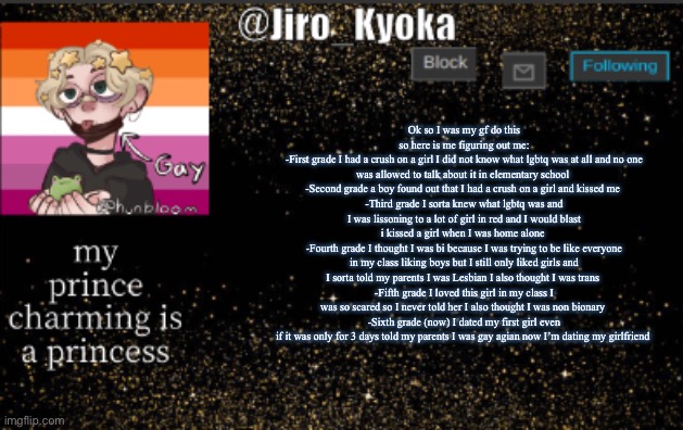 jiros temp | Ok so I was my gf do this so here is me figuring out me:
-First grade I had a crush on a girl I did not know what lgbtq was at all and no one was allowed to talk about it in elementary school 
-Second grade a boy found out that I had a crush on a girl and kissed me 
-Third grade I sorta knew what lgbtq was and I was lissoning to a lot of girl in red and I would blast i kissed a girl when I was home alone 
-Fourth grade I thought I was bi because I was trying to be like everyone in my class liking boys but I still only liked girls and I sorta told my parents I was Lesbian I also thought I was trans 
-Fifth grade I loved this girl in my class I was so scared so I never told her I also thought I was non bionary 
-Sixth grade (now) I dated my first girl even if it was only for 3 days told my parents I was gay agian now I’m dating my girlfriend | image tagged in jiros temp | made w/ Imgflip meme maker