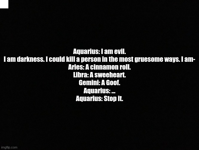 Lmao Aquarius the cinnamon roll | Aquarius: I am evil. I am darkness. I could kill a person in the most gruesome ways. I am-
Aries: A cinnamon roll.
Libra: A sweeheart.
Gemini: A Goof.
Aquarius: ...
Aquarius: Stop it. | image tagged in aquarius,is,cool | made w/ Imgflip meme maker