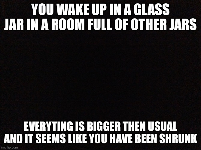 Weird things are about to happen. | YOU WAKE UP IN A GLASS JAR IN A ROOM FULL OF OTHER JARS; EVERYTING IS BIGGER THEN USUAL AND IT SEEMS LIKE YOU HAVE BEEN SHRUNK | image tagged in black image | made w/ Imgflip meme maker