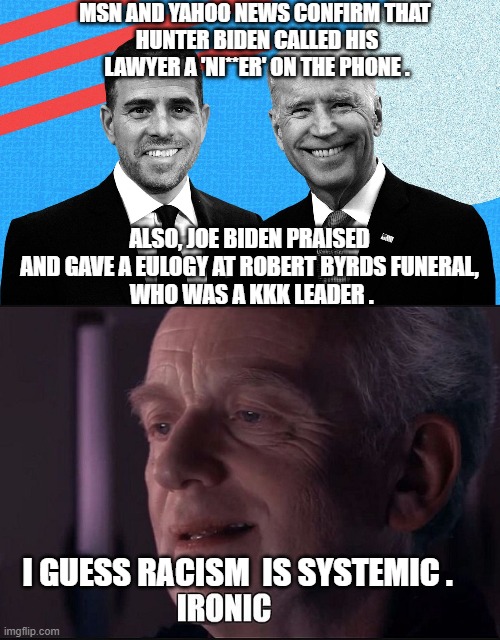 Systemic Joe, The Bigot | MSN AND YAHOO NEWS CONFIRM THAT 
HUNTER BIDEN CALLED HIS LAWYER A 'NI**ER' ON THE PHONE . ALSO, JOE BIDEN PRAISED AND GAVE A EULOGY AT ROBERT BYRDS FUNERAL,
 WHO WAS A KKK LEADER . I GUESS RACISM  IS SYSTEMIC . | image tagged in hunter,joe biden,democrats,blm,liberals,systemic | made w/ Imgflip meme maker