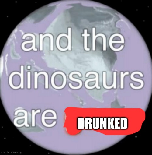 And the dinosaurs are gone | DRUNKED | image tagged in and the dinosaurs are gone | made w/ Imgflip meme maker