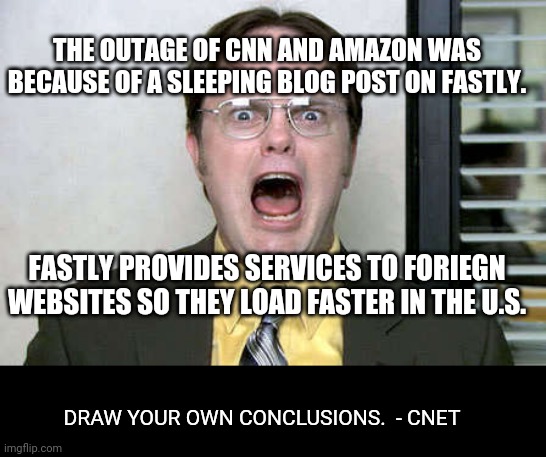 yikes | THE OUTAGE OF CNN AND AMAZON WAS BECAUSE OF A SLEEPING BLOG POST ON FASTLY. FASTLY PROVIDES SERVICES TO FORIEGN WEBSITES SO THEY LOAD FASTER IN THE U.S. DRAW YOUR OWN CONCLUSIONS.  - CNET | image tagged in power outage | made w/ Imgflip meme maker
