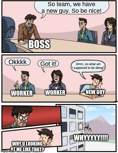 first day on the job | So team, we have a new guy. So be nice! BOSS; Okkkk; Got it! Umm, so what am I supposed to be doing? WORKER; NEW GUY; WORKER; WHYYYYY!!!! WHY U LOOKING AT ME LIKE THAT? | image tagged in memes,boardroom meeting suggestion | made w/ Imgflip meme maker