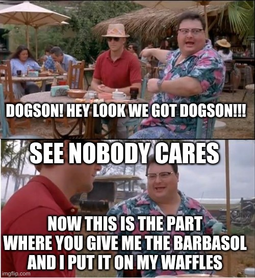 jpark script | DOGSON! HEY LOOK WE GOT DOGSON!!! SEE NOBODY CARES; NOW THIS IS THE PART WHERE YOU GIVE ME THE BARBASOL AND I PUT IT ON MY WAFFLES | image tagged in see nobody cares | made w/ Imgflip meme maker