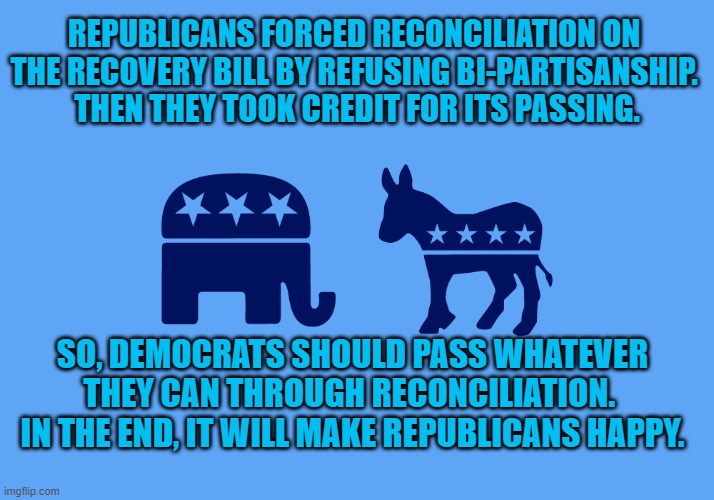 This is no time for the timid. | REPUBLICANS FORCED RECONCILIATION ON THE RECOVERY BILL BY REFUSING BI-PARTISANSHIP.  THEN THEY TOOK CREDIT FOR ITS PASSING. SO, DEMOCRATS SHOULD PASS WHATEVER THEY CAN THROUGH RECONCILIATION.  IN THE END, IT WILL MAKE REPUBLICANS HAPPY. | image tagged in politics | made w/ Imgflip meme maker