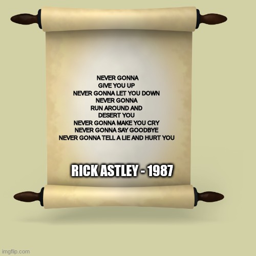 Rickroll Scroll | NEVER GONNA GIVE YOU UP
NEVER GONNA LET YOU DOWN
NEVER GONNA RUN AROUND AND DESERT YOU
NEVER GONNA MAKE YOU CRY
NEVER GONNA SAY GOODBYE
NEVER GONNA TELL A LIE AND HURT YOU; RICK ASTLEY - 1987 | image tagged in never gonna give you up,rickroll,rick astley,meme,scroll | made w/ Imgflip meme maker