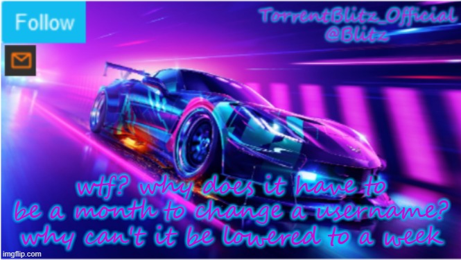 I am not tails anymore, but guess what, I CANNOT CHANGE MY USERNAME SINCE IT IS GRAYED OUT | wtf? why does it have to be a month to change a username? why can't it be lowered to a week | image tagged in torrentblitz_official neon car temp | made w/ Imgflip meme maker