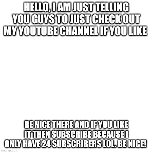 YouTube channel | HELLO, I AM JUST TELLING YOU GUYS TO JUST CHECK OUT MY YOUTUBE CHANNEL IF YOU LIKE; BE NICE THERE AND IF YOU LIKE IT THEN SUBSCRIBE BECAUSE I ONLY HAVE 24 SUBSCRIBERS LOL. BE NICE! | image tagged in memes,blank transparent square | made w/ Imgflip meme maker