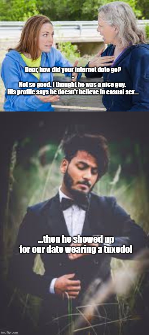 Online Dating | Dear, how did your internet date go?
-

Not so good. I thought he was a nice guy. 
His profile says he doesn't believe in casual sex... ...then he showed up for our date wearing a tuxedo! | image tagged in casual,sex,funny,internet dating | made w/ Imgflip meme maker