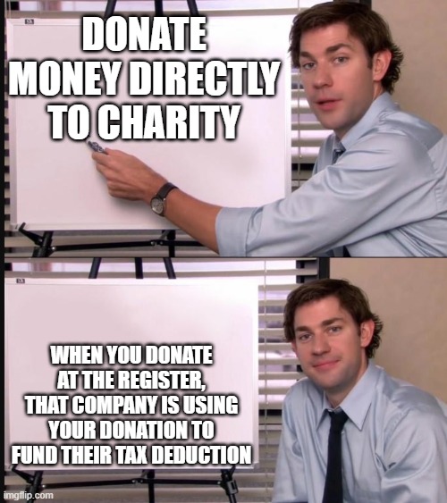 Jim Halpert Pointing to Whiteboard | DONATE MONEY DIRECTLY TO CHARITY; WHEN YOU DONATE AT THE REGISTER, THAT COMPANY IS USING YOUR DONATION TO FUND THEIR TAX DEDUCTION | image tagged in jim halpert pointing to whiteboard | made w/ Imgflip meme maker