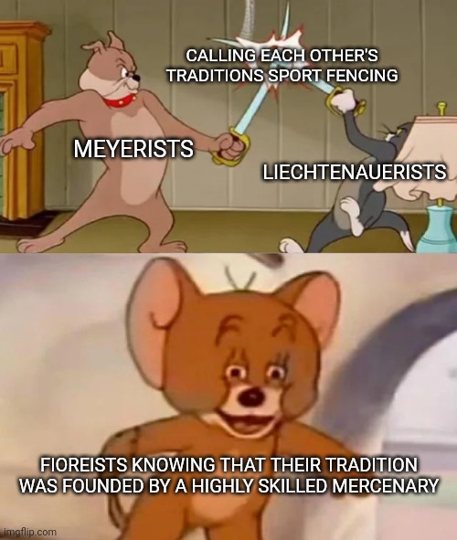 As a Fioreist myself, I respect the German traditions. I just wish they'd have the same respect amongst themselves. | CALLING EACH OTHER'S TRADITIONS SPORT FENCING; MEYERISTS; LIECHTENAUERISTS; FIOREISTS KNOWING THAT THEIR TRADITION WAS FOUNDED BY A HIGHLY SKILLED MERCENARY | image tagged in tom and spike fighting,swords,johannes liechtenauer,joachim meyer,fiore dei liberi,hema | made w/ Imgflip meme maker