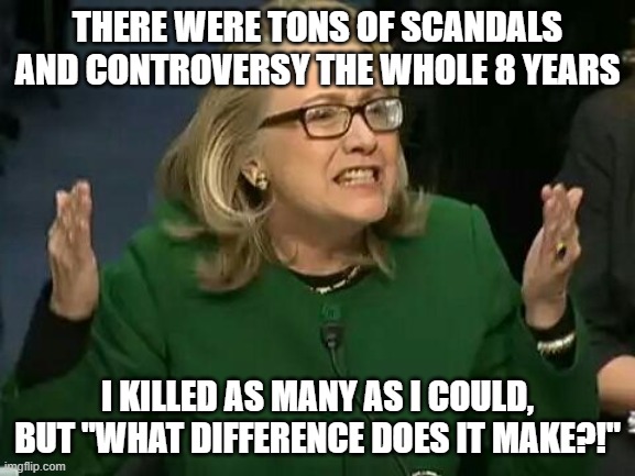 hillary what difference does it make | THERE WERE TONS OF SCANDALS AND CONTROVERSY THE WHOLE 8 YEARS I KILLED AS MANY AS I COULD, BUT "WHAT DIFFERENCE DOES IT MAKE?!" | image tagged in hillary what difference does it make | made w/ Imgflip meme maker