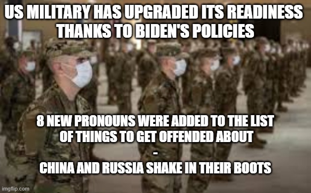Biden's Military | US MILITARY HAS UPGRADED ITS READINESS 
THANKS TO BIDEN'S POLICIES; 8 NEW PRONOUNS WERE ADDED TO THE LIST
 OF THINGS TO GET OFFENDED ABOUT
-
CHINA AND RUSSIA SHAKE IN THEIR BOOTS | image tagged in political correctness,china,russia,joe biden,politics | made w/ Imgflip meme maker
