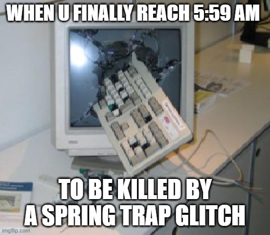 Keyboard Through COmputer | WHEN U FINALLY REACH 5:59 AM; TO BE KILLED BY A SPRING TRAP GLITCH | image tagged in keyboard through computer | made w/ Imgflip meme maker