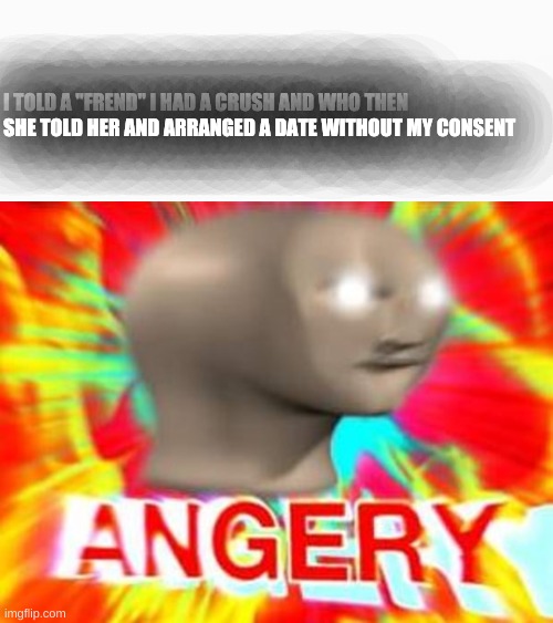 ANDNOWIHAVETOGOTOSCHOOLTOMORROW | I TOLD A "FREND" I HAD A CRUSH AND WHO THEN SHE TOLD HER AND ARRANGED A DATE WITHOUT MY CONSENT | image tagged in white box,surreal angery | made w/ Imgflip meme maker