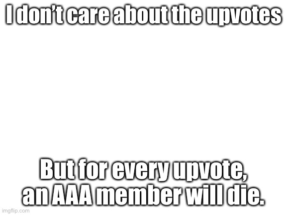 No seriously, I personally don’t care about the upvotes on this post, just killing AAA members | I don’t care about the upvotes; But for every upvote, an AAA member will die. | image tagged in blank white template,anime | made w/ Imgflip meme maker
