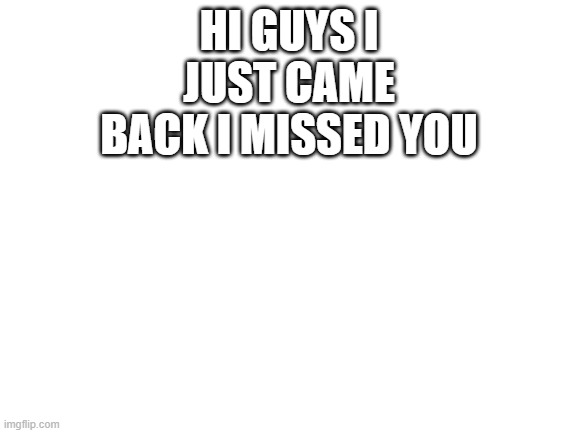 YAY!!!! | HI GUYS I JUST CAME BACK I MISSED YOU | image tagged in blank white template | made w/ Imgflip meme maker