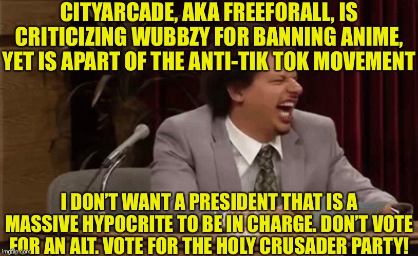 CITYARCADE, AKA FREEFORALL, IS CRITICIZING WUBBZY FOR BANNING ANIME, YET IS APART OF THE ANTI-TIK TOK MOVEMENT; I DON’T WANT A PRESIDENT THAT IS A MASSIVE HYPOCRITE TO BE IN CHARGE. DON’T VOTE FOR AN ALT. VOTE FOR THE HOLY CRUSADER PARTY! | made w/ Imgflip meme maker