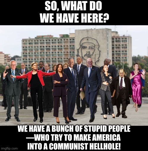 A bunch of stupid Democrats! | SO, WHAT DO 
WE HAVE HERE? WE HAVE A BUNCH OF STUPID PEOPLE
—WHO TRY TO MAKE AMERICA 
INTO A COMMUNIST HELLHOLE! | image tagged in joe biden,kamala harris,democrat party,nancy pelosi,communists,government corruption | made w/ Imgflip meme maker