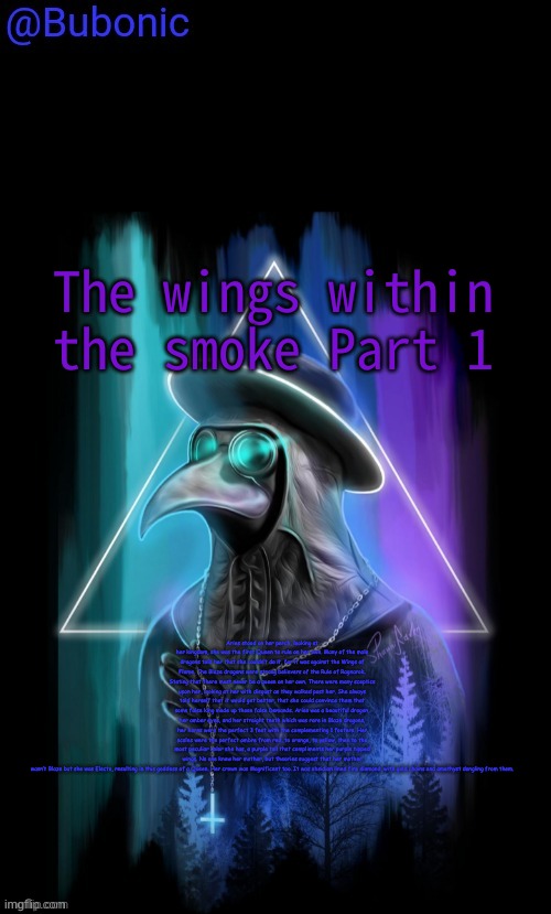 (Read Disc) | The wings within the smoke Part 1; Aries stood on her perch, looking at her kingdom, she was the first Queen to rule on her own. Many of the male dragons told her that she couldn’t do it, for it was against the Wings of Flame. The Blaze dragons were strong believers of the Rule of Ragnarok. Stating that there must never be a queen on her own. There were many skeptics upon her, looking at her with disgust as they walked past her. She always told herself that it would get better, that she could convince them that some false king made up those false Demands. Aries was a beautiful dragon, her amber eyes, and her straight teeth which was rare in Blaze dragons, her horns were the perfect 3 feet with the complementing 1 footers. Her scales were the perfect ombre from red, to orange, to yellow, then to the most peculiar color she has, a purple tail that compliments her purple tipped wings. No one knew her mother, but theories suggest that her mother wasn’t Blaze but she was Electo, resulting in this goddess of a Queen. Her crown was Magnificent too. It was obsidian lined fire diamond, with gold chains and amethyst dangling from them. | image tagged in bubonics birthday present from sauce | made w/ Imgflip meme maker