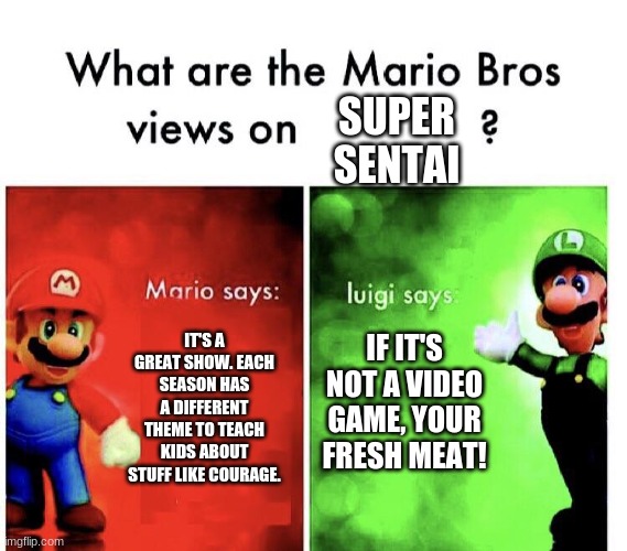 What are the mario bros views on:      ? | SUPER SENTAI; IF IT'S NOT A VIDEO GAME, YOUR FRESH MEAT! IT'S A GREAT SHOW. EACH SEASON HAS A DIFFERENT THEME TO TEACH KIDS ABOUT STUFF LIKE COURAGE. | image tagged in what are the mario bros views on,super sentai,gaming,tv,tv show,japanese | made w/ Imgflip meme maker