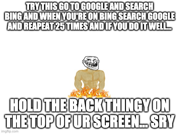 bft who needs netflix | TRY THIS GO TO GOOGLE AND SEARCH BING AND WHEN YOU'RE ON BING SEARCH GOOGLE AND REAPEAT 25 TIMES AND IF YOU DO IT WELL... HOLD THE BACK THINGY ON THE TOP OF UR SCREEN... SRY | image tagged in blank white template | made w/ Imgflip meme maker